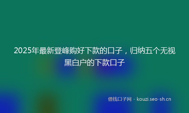 2025年最新登峰购好下款的口子，归纳五个无视黑白户的下款口子