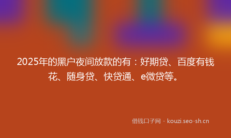 2025年的黑户夜间放款的有：好期贷、百度有钱花、随身贷、快贷通、e微贷等。