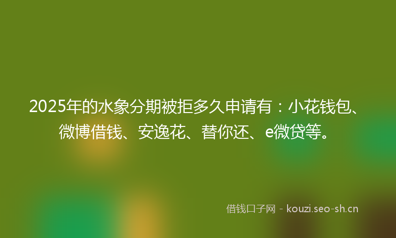 2025年的水象分期被拒多久申请有：小花钱包、微博借钱、安逸花、替你还、e微贷等。