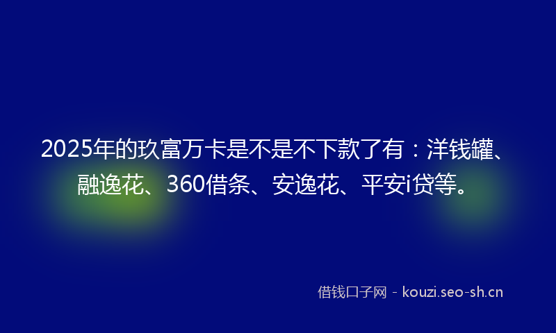 2025年的玖富万卡是不是不下款了有：洋钱罐、融逸花、360借条、安逸花、平安i贷等。