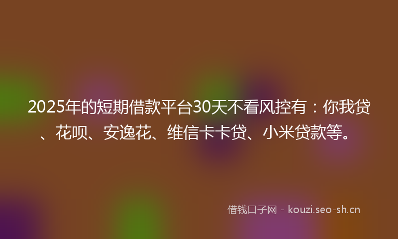2025年的短期借款平台30天不看风控有：你我贷、花呗、安逸花、维信卡卡贷、小米贷款等。
