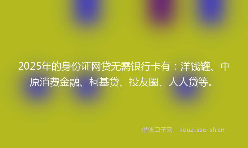 2025年的身份证网贷无需银行卡有：洋钱罐、中原消费金融、柯基贷、投友圈、人人贷等。
