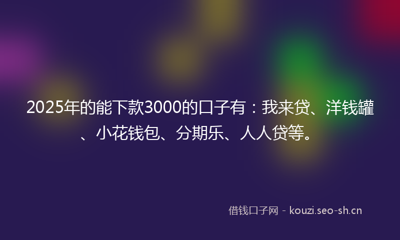 2025年的能下款3000的口子有：我来贷、洋钱罐、小花钱包、分期乐、人人贷等。