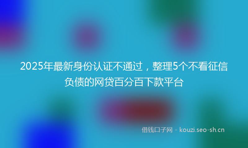 2025年最新身份认证不通过，整理5个不看征信负债的网贷百分百下款平台