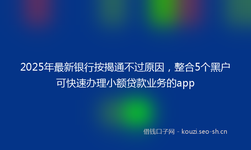 2025年最新银行按揭通不过原因，整合5个黑户可快速办理小额贷款业务的app