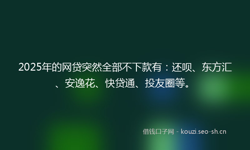 2025年的网贷突然全部不下款有：还呗、东方汇、安逸花、快贷通、投友圈等。