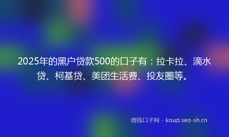 2025年的黑户贷款500的口子有：拉卡拉、滴水贷、柯基贷、美团生活费、投友圈等。