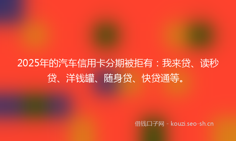 2025年的汽车信用卡分期被拒有：我来贷、读秒贷、洋钱罐、随身贷、快贷通等。