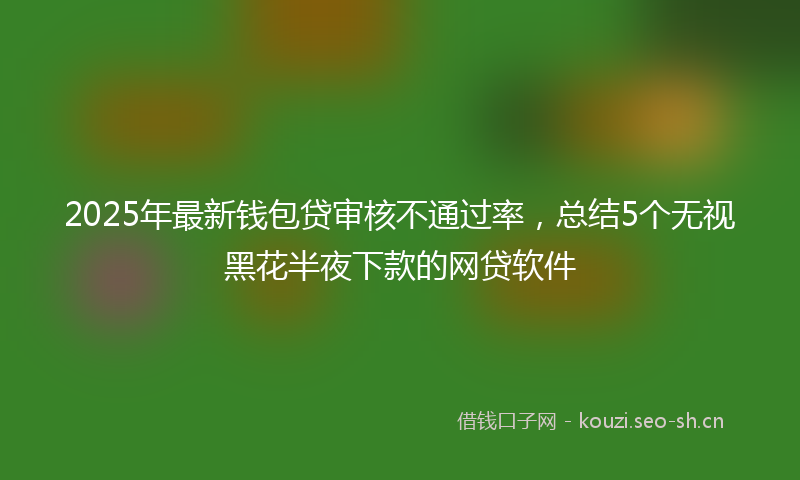 2025年最新钱包贷审核不通过率，总结5个无视黑花半夜下款的网贷软件