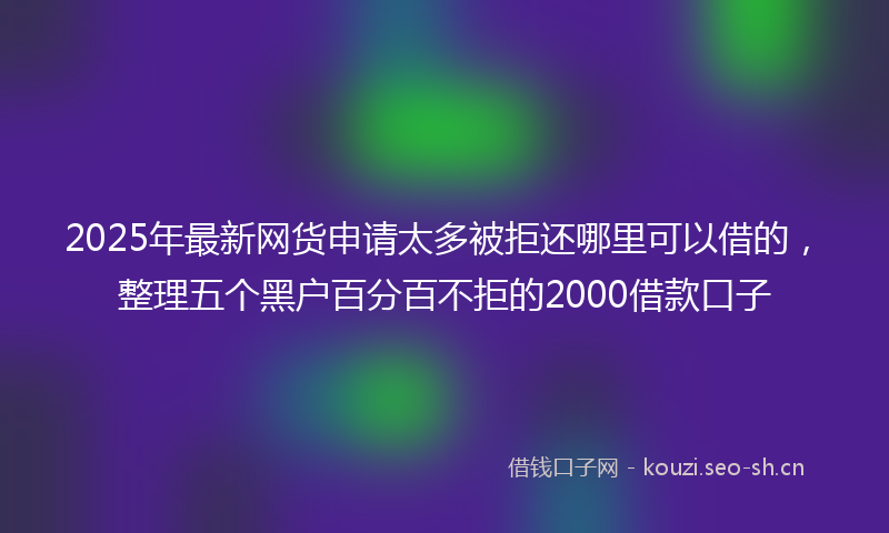 2025年最新网货申请太多被拒还哪里可以借的，整理五个黑户百分百不拒的2000借款口子