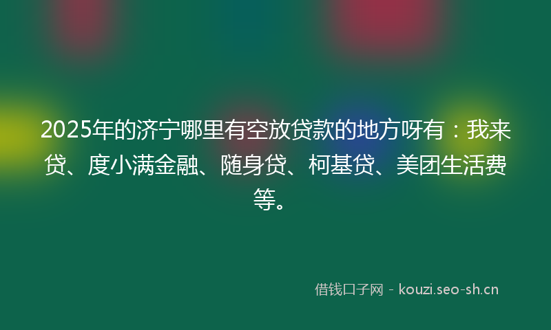2025年的济宁哪里有空放贷款的地方呀有：我来贷、度小满金融、随身贷、柯基贷、美团生活费等。