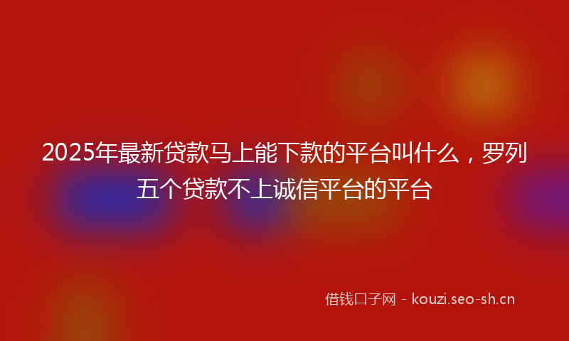 2025年最新贷款马上能下款的平台叫什么，罗列五个贷款不上诚信平台的平台