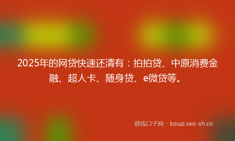 2025年的网贷快速还清有：拍拍贷、中原消费金融、超人卡、随身贷、e微贷等。
