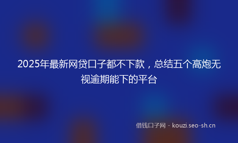 2025年最新网贷口子都不下款，总结五个高炮无视逾期能下的平台
