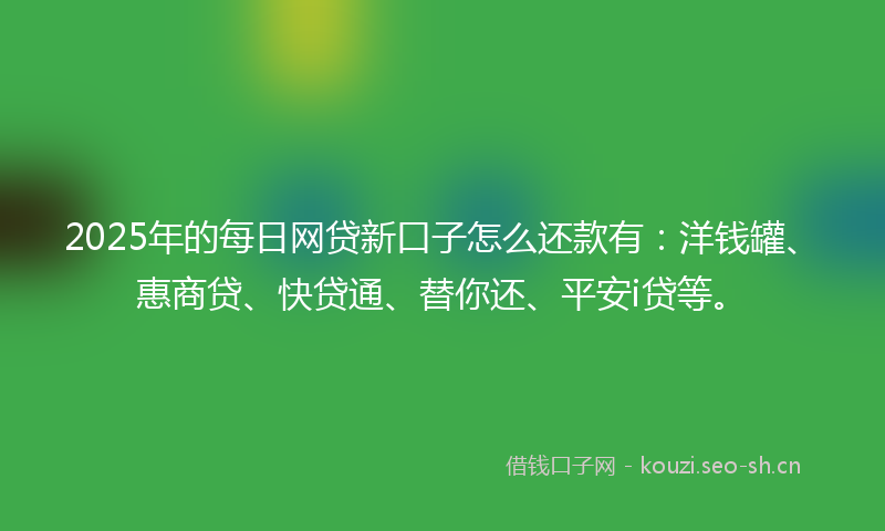 2025年的每日网贷新口子怎么还款有：洋钱罐、惠商贷、快贷通、替你还、平安i贷等。