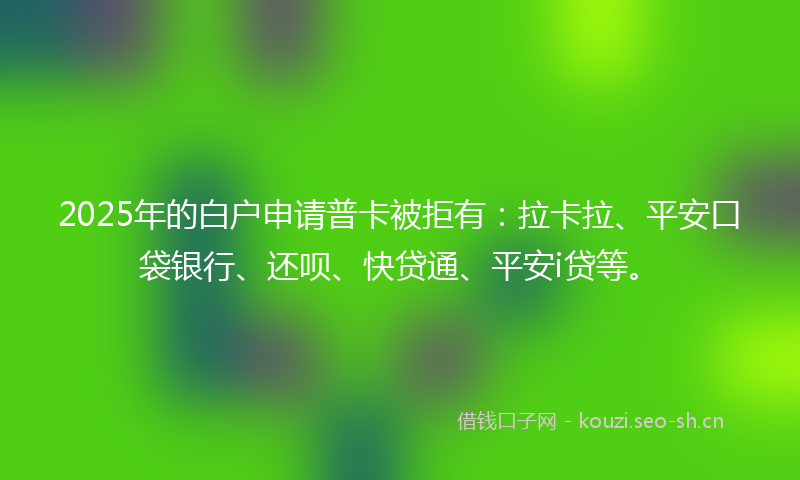2025年的白户申请普卡被拒有：拉卡拉、平安口袋银行、还呗、快贷通、平安i贷等。