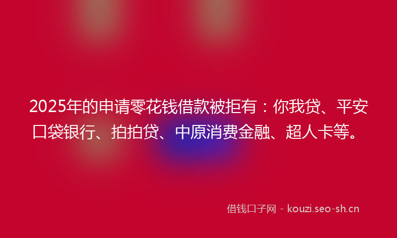 2025年的申请零花钱借款被拒有：你我贷、平安口袋银行、拍拍贷、中原消费金融、超人卡等。