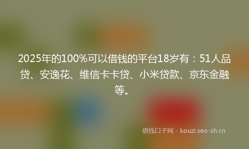 2025年的100%可以借钱的平台18岁有：51人品贷、安逸花、维信卡卡贷、小米贷款、京东金融等。