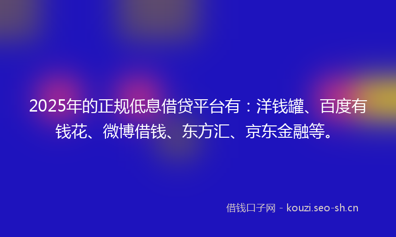 2025年的正规低息借贷平台有：洋钱罐、百度有钱花、微博借钱、东方汇、京东金融等。
