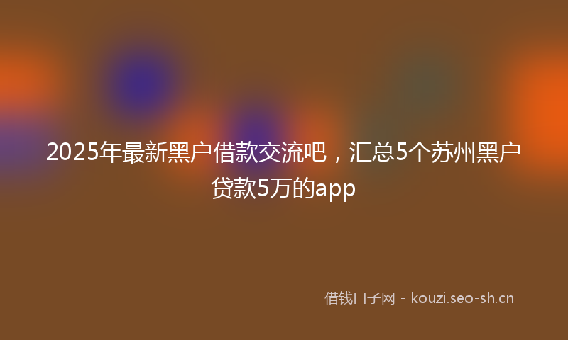 2025年最新黑户借款交流吧，汇总5个苏州黑户贷款5万的app