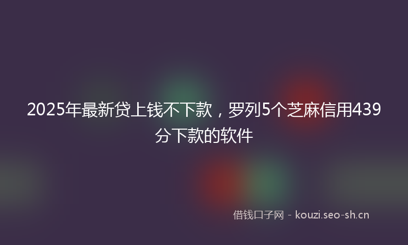 2025年最新贷上钱不下款，罗列5个芝麻信用439分下款的软件