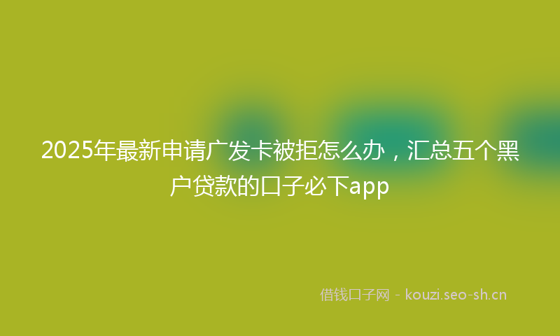 2025年最新申请广发卡被拒怎么办，汇总五个黑户贷款的口子必下app