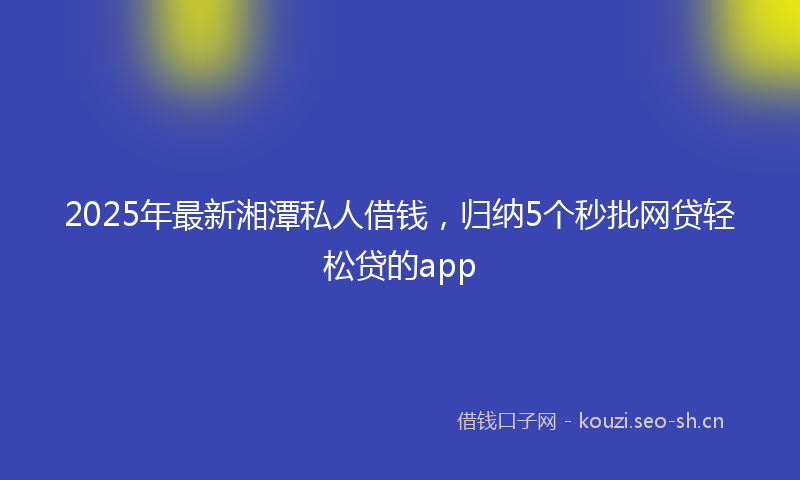 2025年最新湘潭私人借钱，归纳5个秒批网贷轻松贷的app