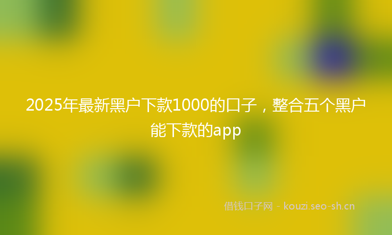 2025年最新黑户下款1000的口子，整合五个黑户能下款的app