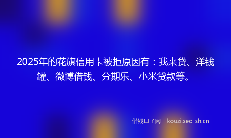 2025年的花旗信用卡被拒原因有：我来贷、洋钱罐、微博借钱、分期乐、小米贷款等。
