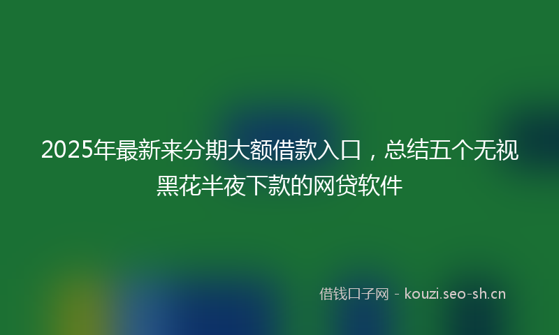 2025年最新来分期大额借款入口，总结五个无视黑花半夜下款的网贷软件