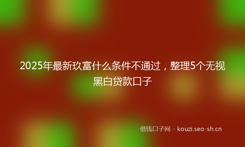 2025年最新玖富什么条件不通过，整理5个无视黑白贷款口子