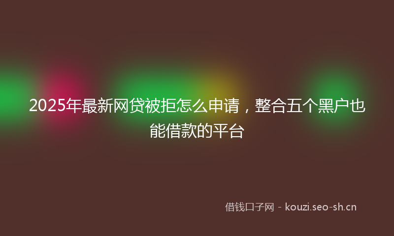 2025年最新网贷被拒怎么申请，整合五个黑户也能借款的平台
