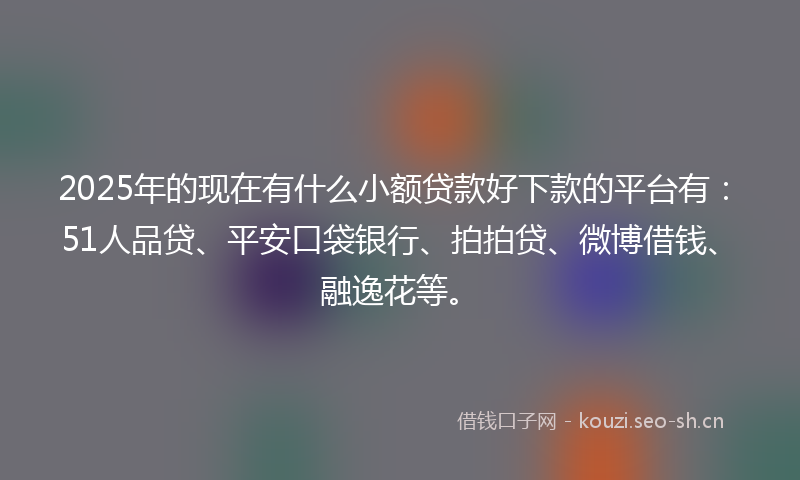 2025年的现在有什么小额贷款好下款的平台有：51人品贷、平安口袋银行、拍拍贷、微博借钱、融逸花等。
