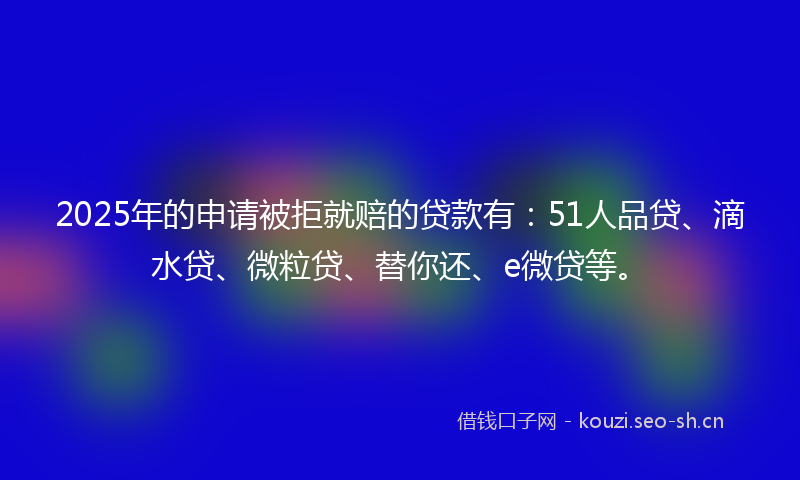 2025年的申请被拒就赔的贷款有：51人品贷、滴水贷、微粒贷、替你还、e微贷等。