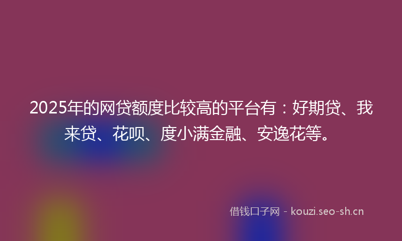 2025年的网贷额度比较高的平台有：好期贷、我来贷、花呗、度小满金融、安逸花等。