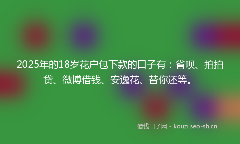 2025年的18岁花户包下款的口子有：省呗、拍拍贷、微博借钱、安逸花、替你还等。