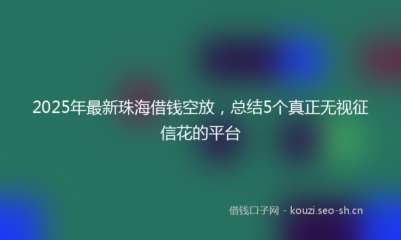 2025年最新珠海借钱空放，总结5个真正无视征信花的平台