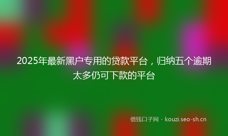 2025年最新黑户专用的贷款平台，归纳五个逾期太多仍可下款的平台