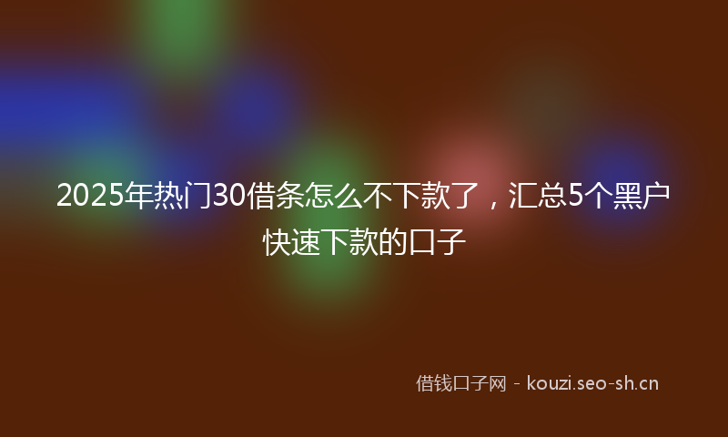 2025年热门30借条怎么不下款了，汇总5个黑户快速下款的口子