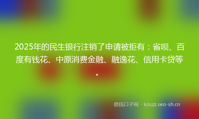2025年的民生银行注销了申请被拒有：省呗、百度有钱花、中原消费金融、融逸花、信用卡贷等。