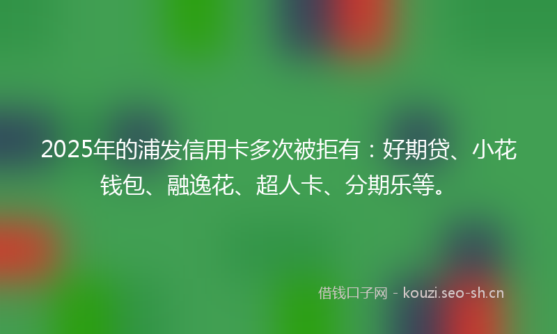 2025年的浦发信用卡多次被拒有：好期贷、小花钱包、融逸花、超人卡、分期乐等。