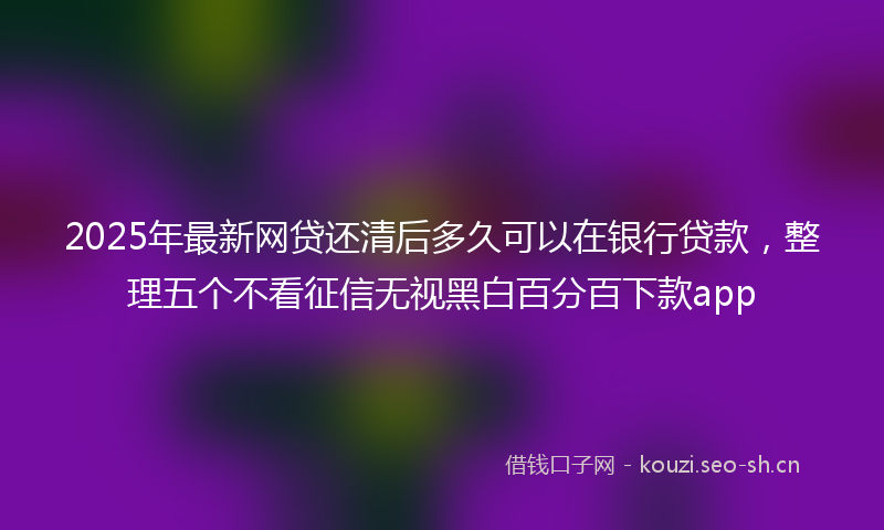 2025年最新网贷还清后多久可以在银行贷款，整理五个不看征信无视黑白百分百下款app