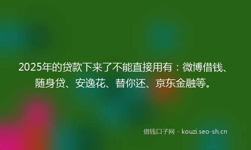 2025年的贷款下来了不能直接用有：微博借钱、随身贷、安逸花、替你还、京东金融等。
