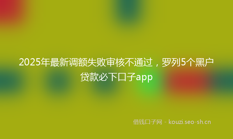 2025年最新调额失败审核不通过，罗列5个黑户贷款必下口子app