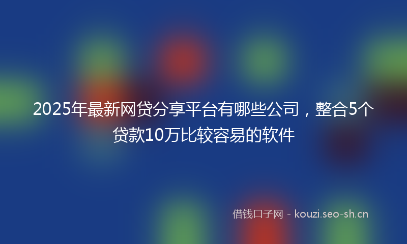 2025年最新网贷分享平台有哪些公司，整合5个贷款10万比较容易的软件