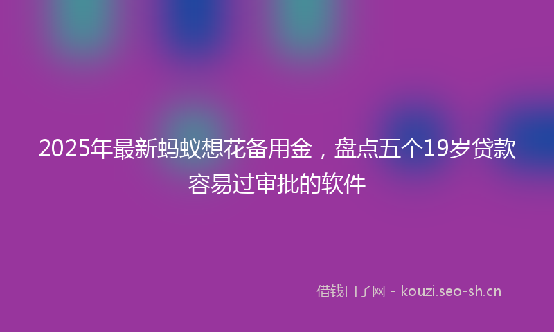2025年最新蚂蚁想花备用金，盘点五个19岁贷款容易过审批的软件