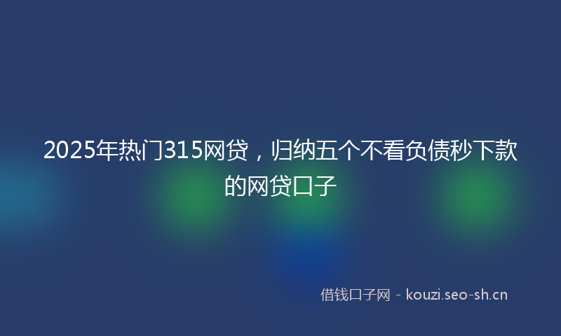2025年热门315网贷，归纳五个不看负债秒下款的网贷口子