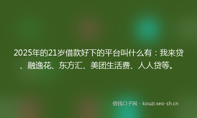 2025年的21岁借款好下的平台叫什么有：我来贷、融逸花、东方汇、美团生活费、人人贷等。