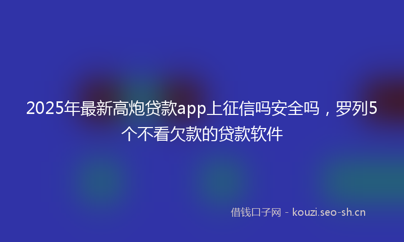 2025年最新高炮贷款app上征信吗安全吗，罗列5个不看欠款的贷款软件