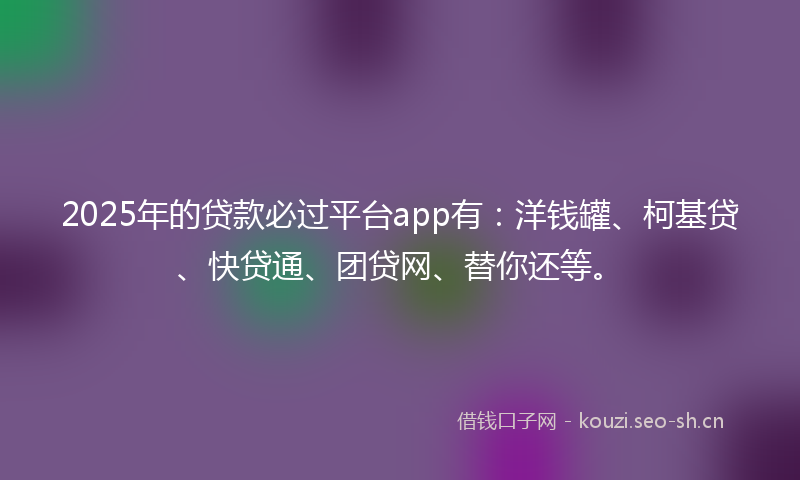 2025年的贷款必过平台app有：洋钱罐、柯基贷、快贷通、团贷网、替你还等。